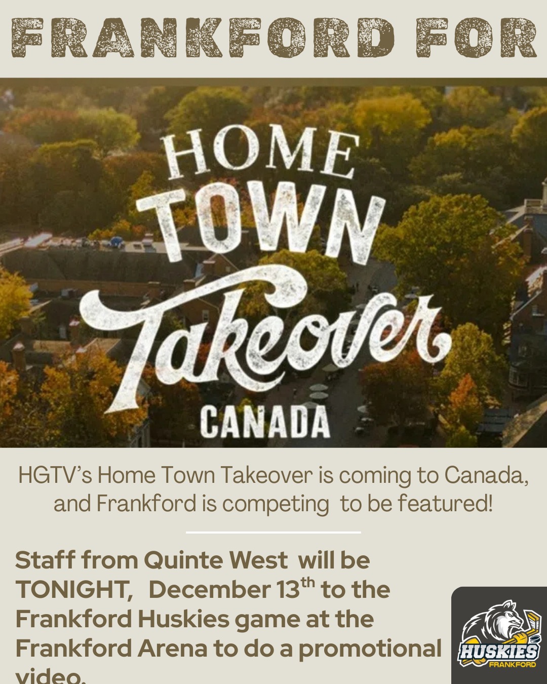 Frankford, this is HUGE! 

HGTV’s Home Town Takeover is officially coming to Canada — and our very own community has been chosen to be featured. 

Tonight, December 13th, Quinte West staff will be at the Frankford Arena during the Huskies game to film a promotional video, and we want to show them exactly why Frankford is so special. 

We’re calling on everyone — families, fans, alumni, neighbours, and supporters — to come out, fill the stands, and PACK the rink. 

Let’s bring the energy, the noise, and the pride that makes our town one of a kind. 

This is our moment to shine, Frankford. Let’s make the arena electric and show HGTV the heart of our community!